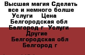 Высшая магия.Сделать все и немного болше.Услуги. › Цена ­ 1 - Белгородская обл., Белгород г. Услуги » Другие   . Белгородская обл.,Белгород г.